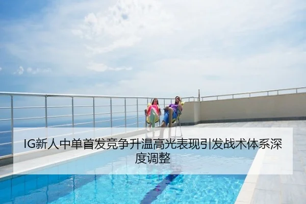 IG新人中单首发竞争升温高光表现引发战术体系深度调整