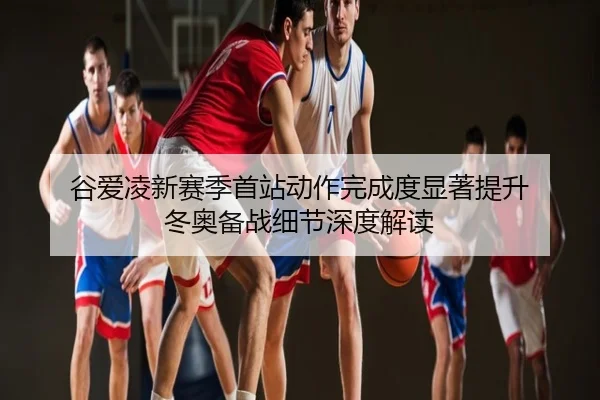 谷爱凌新赛季首站动作完成度显著提升 冬奥备战细节深度解读