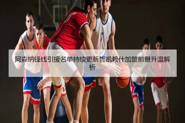 阿森纳锋线引援名单持续更新哲凯赖什加盟前景升温解析