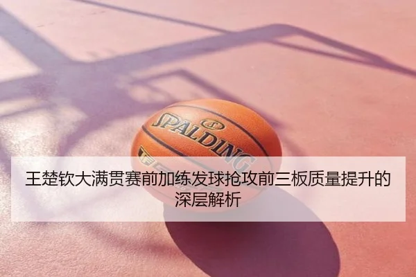 王楚钦大满贯赛前加练发球抢攻前三板质量提升的深层解析