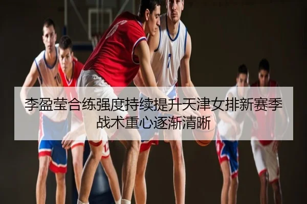 李盈莹合练强度持续提升天津女排新赛季战术重心逐渐清晰